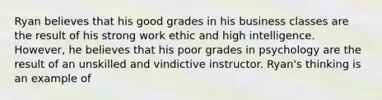 Ryan believes that his good grades in his business classes are the result of his strong work ethic and high intelligence. However, he believes that his poor grades in psychology are the result of an unskilled and vindictive instructor. Ryan's thinking is an example of