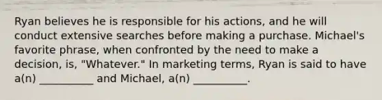 Ryan believes he is responsible for his actions, and he will conduct extensive searches before making a purchase. Michael's favorite phrase, when confronted by the need to make a decision, is, "Whatever." In marketing terms, Ryan is said to have a(n) __________ and Michael, a(n) __________.