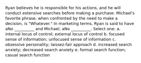 Ryan believes he is responsible for his actions, and he will conduct extensive searches before making a purchase. Michael's favorite phrase, when confronted by the need to make a decision, is "Whatever." In marketing terms, Ryan is said to have aNo __________ and Michael, aNo __________. Select one: a. internal locus of control; external locus of control b. focused sense of information; unfocused sense of information c. obsessive personality; laissez-fair approach d. increased search anxiety; decreased search anxiety e. formal search function; casual search function