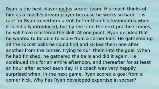 Ryan is the best player on his soccer team. His coach thinks of him as a coach's dream player because he works so hard. It is rare for Ryan to perform a skill better than his teammates when it is initially introduced, but by the time the next practice comes, he will have mastered the skill. At one point, Ryan decided that he wanted to be able to score from a corner kick. He gathered up all the soccer balls he could find and kicked them one after another from the corner, trying to curl them into the goal. When he had finished, he gathered the balls and did it again. He continued this for an entire afternoon, and thereafter for at least an hour after school each day. His coach was very happily surprised when, in the next game, Ryan scored a goal from a corner kick. Why has Ryan developed expertise in soccer?