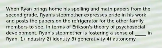 When Ryan brings home his spelling and math papers from the second grade, Ryan's stepmother expresses pride in his work and posts the papers on the refrigerator for the other family members to see. In terms of Erikson's theory of psychosocial development, Ryan's stepmother is fostering a sense of _____ in Ryan. 1) industry 2) identity 3) generativity 4) autonomy