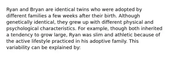 Ryan and Bryan are identical twins who were adopted by different families a few weeks after their birth. Although genetically identical, they grew up with different physical and psychological characteristics. For example, though both inherited a tendency to grow large, Ryan was slim and athletic because of the active lifestyle practiced in his adoptive family. This variability can be explained by: