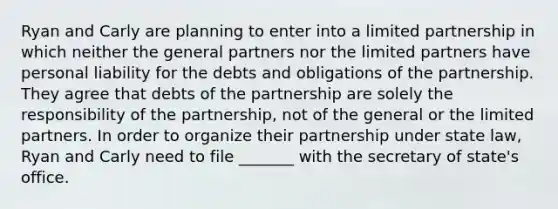 Ryan and Carly are planning to enter into a limited partnership in which neither the general partners nor the limited partners have personal liability for the debts and obligations of the partnership. They agree that debts of the partnership are solely the responsibility of the partnership, not of the general or the limited partners. In order to organize their partnership under state law, Ryan and Carly need to file _______ with the secretary of state's office.