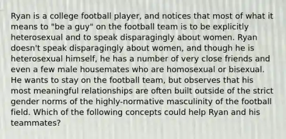 Ryan is a college football player, and notices that most of what it means to "be a guy" on the football team is to be explicitly heterosexual and to speak disparagingly about women. Ryan doesn't speak disparagingly about women, and though he is heterosexual himself, he has a number of very close friends and even a few male housemates who are homosexual or bisexual. He wants to stay on the football team, but observes that his most meaningful relationships are often built outside of the strict gender norms of the highly-normative masculinity of the football field. Which of the following concepts could help Ryan and his teammates?