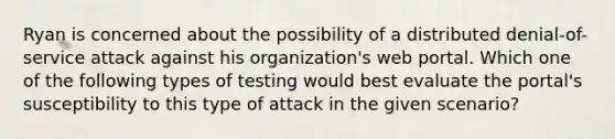 Ryan is concerned about the possibility of a distributed denial-of-service attack against his organization's web portal. Which one of the following types of testing would best evaluate the portal's susceptibility to this type of attack in the given scenario?