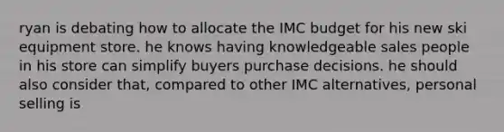 ryan is debating how to allocate the IMC budget for his new ski equipment store. he knows having knowledgeable sales people in his store can simplify buyers purchase decisions. he should also consider that, compared to other IMC alternatives, personal selling is