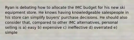 Ryan is debating how to allocate the IMC budget for his new ski equipment store. He knows having knowledgeable salespeople in his store can simplify buyers' purchase decisions. He should also consider that, compared to other IMC alternatives, personal selling is a) easy b) expensive c) ineffective d) overrated e) simple