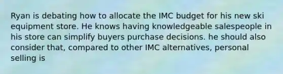 Ryan is debating how to allocate the IMC budget for his new ski equipment store. He knows having knowledgeable salespeople in his store can simplify buyers purchase decisions. he should also consider that, compared to other IMC alternatives, personal selling is