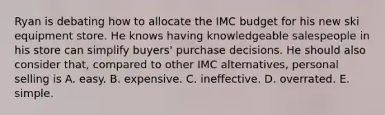 Ryan is debating how to allocate the IMC budget for his new ski equipment store. He knows having knowledgeable salespeople in his store can simplify buyers' purchase decisions. He should also consider that, compared to other IMC alternatives, personal selling is A. easy. B. expensive. C. ineffective. D. overrated. E. simple.