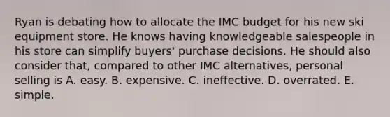 Ryan is debating how to allocate the IMC budget for his new ski equipment store. He knows having knowledgeable salespeople in his store can simplify buyers' purchase decisions. He should also consider that, compared to other IMC alternatives, personal selling is A. easy. B. expensive. C. ineffective. D. overrated. E. simple.