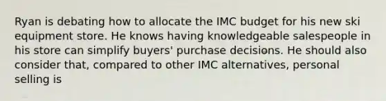 Ryan is debating how to allocate the IMC budget for his new ski equipment store. He knows having knowledgeable salespeople in his store can simplify buyers' purchase decisions. He should also consider that, compared to other IMC alternatives, personal selling is