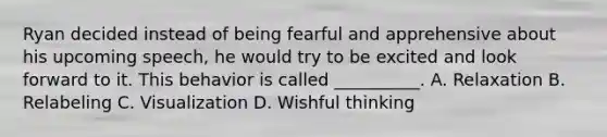 Ryan decided instead of being fearful and apprehensive about his upcoming speech, he would try to be excited and look forward to it. This behavior is called __________. A. Relaxation B. Relabeling C. Visualization D. Wishful thinking