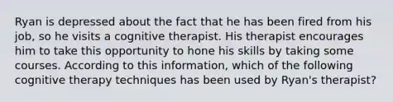 Ryan is depressed about the fact that he has been fired from his job, so he visits a cognitive therapist. His therapist encourages him to take this opportunity to hone his skills by taking some courses. According to this information, which of the following cognitive therapy techniques has been used by Ryan's therapist?