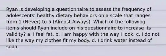 Ryan is developing a questionnaire to assess the frequency of adolescents' healthy dietary behaviors on a scale that ranges from 1 (Never) to 5 (Almost Always). Which of the following items should Ryan include on his questionnaire to increase its validity? a. I feel fat. b. I am happy with the way I look. c. I do not like the way my clothes fit my body. d. I drink water instead of soda.