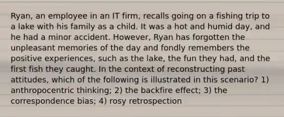 Ryan, an employee in an IT firm, recalls going on a fishing trip to a lake with his family as a child. It was a hot and humid day, and he had a minor accident. However, Ryan has forgotten the unpleasant memories of the day and fondly remembers the positive experiences, such as the lake, the fun they had, and the first fish they caught. In the context of reconstructing past attitudes, which of the following is illustrated in this scenario? 1) anthropocentric thinking; 2) the backfire effect; 3) the correspondence bias; 4) rosy retrospection