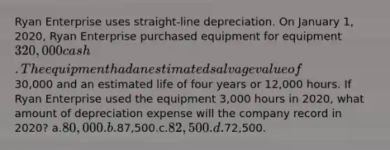 Ryan Enterprise uses straight-line depreciation. On January 1, 2020, Ryan Enterprise purchased equipment for equipment 320,000 cash. The equipment had an estimated salvage value of30,000 and an estimated life of four years or 12,000 hours. If Ryan Enterprise used the equipment 3,000 hours in 2020, what amount of depreciation expense will the company record in 2020? a.80,000.b.87,500.c.82,500.d.72,500.