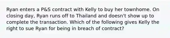 Ryan enters a P&S contract with Kelly to buy her townhome. On closing day, Ryan runs off to Thailand and doesn't show up to complete the transaction. Which of the following gives Kelly the right to sue Ryan for being in breach of contract?