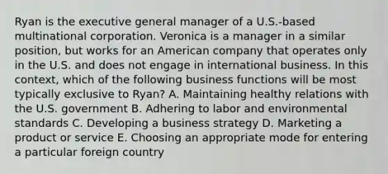 Ryan is the executive general manager of a U.S.-based multinational corporation. Veronica is a manager in a similar position, but works for an American company that operates only in the U.S. and does not engage in international business. In this context, which of the following business functions will be most typically exclusive to Ryan? A. Maintaining healthy relations with the U.S. government B. Adhering to labor and environmental standards C. Developing a business strategy D. Marketing a product or service E. Choosing an appropriate mode for entering a particular foreign country