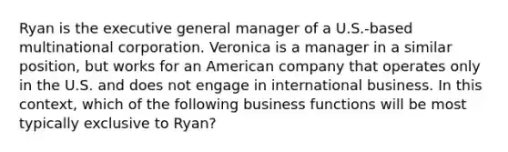 Ryan is the executive general manager of a U.S.-based multinational corporation. Veronica is a manager in a similar position, but works for an American company that operates only in the U.S. and does not engage in international business. In this context, which of the following business functions will be most typically exclusive to Ryan?