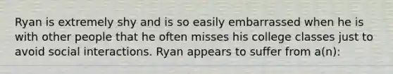 Ryan is extremely shy and is so easily embarrassed when he is with other people that he often misses his college classes just to avoid social interactions. Ryan appears to suffer from a(n):