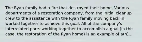 The Ryan family had a fire that destroyed their home. Various departments of a restoration company, from the initial cleanup crew to the assistance with the Ryan family moving back in, worked together to achieve this goal. All of the company's interrelated parts working together to accomplish a goal (in this case, the restoration of the Ryan home) is an example of a(n)...