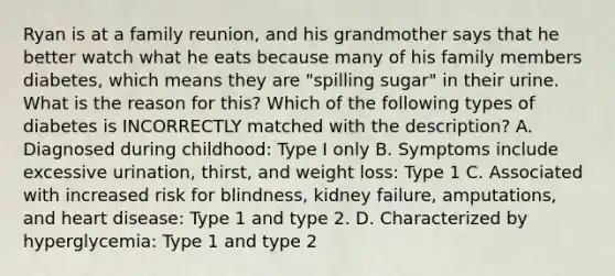 Ryan is at a family reunion, and his grandmother says that he better watch what he eats because many of his family members diabetes, which means they are "spilling sugar" in their urine. What is the reason for this? Which of the following types of diabetes is INCORRECTLY matched with the description? A. Diagnosed during childhood: Type I only B. Symptoms include excessive urination, thirst, and weight loss: Type 1 C. Associated with increased risk for blindness, kidney failure, amputations, and heart disease: Type 1 and type 2. D. Characterized by hyperglycemia: Type 1 and type 2