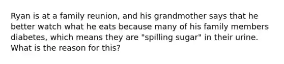 Ryan is at a family reunion, and his grandmother says that he better watch what he eats because many of his family members diabetes, which means they are "spilling sugar" in their urine. What is the reason for this?