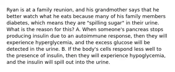 Ryan is at a family reunion, and his grandmother says that he better watch what he eats because many of his family members diabetes, which means they are "spilling sugar" in their urine. What is the reason for this? A. When someone's pancreas stops producing insulin due to an autoimmune response, then they will experience hyperglycemia, and the excess glucose will be detected in the urine. B. If the body's cells respond less well to the presence of insulin, then they will experience hypoglycemia, and the insulin will spill out into the urine.