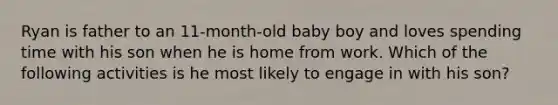 Ryan is father to an 11-month-old baby boy and loves spending time with his son when he is home from work. Which of the following activities is he most likely to engage in with his son?