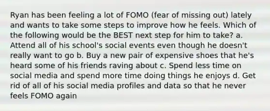 Ryan has been feeling a lot of FOMO (fear of missing out) lately and wants to take some steps to improve how he feels. Which of the following would be the BEST next step for him to take? a. Attend all of his school's social events even though he doesn't really want to go b. Buy a new pair of expensive shoes that he's heard some of his friends raving about c. Spend less time on social media and spend more time doing things he enjoys d. Get rid of all of his social media profiles and data so that he never feels FOMO again