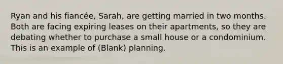 Ryan and his fiancée, Sarah, are getting married in two months. Both are facing expiring leases on their apartments, so they are debating whether to purchase a small house or a condominium. This is an example of (Blank) planning.