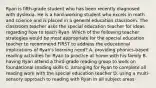 Ryan is fifth-grade student who has been recently diagnosed with dyslexia. He is a hard-working student who excels in math and science and is placed in a general education classroom. The classroom teacher asks the special education teacher for ideas regarding how to teach Ryan. Which of the following teacher strategies would be most appropriate for the special education teacher to recommend FIRST to address the educational implications of Ryan's learning need? A. providing phonics-based reading activities for Ryan to practice at home with his family B. having Ryan attend a third-grade reading group to work on foundational reading skills C. arranging for Ryan to complete all reading work with the special education teacher D. using a multi-sensory approach to reading with Ryan in all subject areas