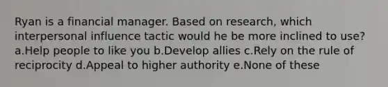 Ryan is a financial manager. Based on research, which interpersonal influence tactic would he be more inclined to use? a.Help people to like you b.Develop allies c.Rely on the rule of reciprocity d.Appeal to higher authority e.None of these