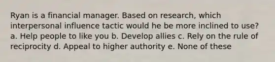 Ryan is a financial manager. Based on research, which interpersonal influence tactic would he be more inclined to use? a. Help people to like you b. Develop allies c. Rely on the rule of reciprocity d. Appeal to higher authority e. None of these