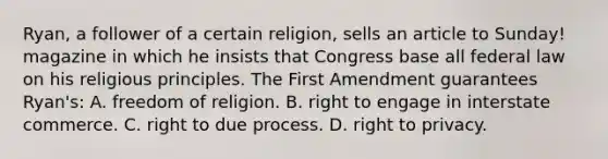 Ryan, a follower of a certain religion, sells an article to Sunday! magazine in which he insists that Congress base all federal law on his religious principles. The First Amendment guarantees Ryan's: A. freedom of religion. B. right to engage in interstate commerce. C. right to due process. D. right to privacy.