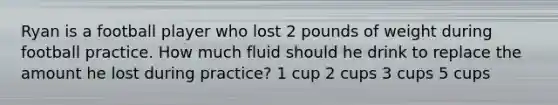 Ryan is a football player who lost 2 pounds of weight during football practice. How much fluid should he drink to replace the amount he lost during practice? 1 cup 2 cups 3 cups 5 cups