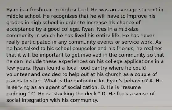 Ryan is a freshman in high school. He was an average student in middle school. He recognizes that he will have to improve his grades in high school in order to increase his chance of acceptance by a good college. Ryan lives in a mid-size community in which he has lived his entire life. He has never really participated in any community events or service work. As he has talked to his school counselor and his friends, he realizes that it will be important to get involved in the community so that he can include these experiences on his college applications in a few years. Ryan found a local food pantry where he could volunteer and decided to help out at his church as a couple of places to start. What is the motivator for Ryan's behavior? A. He is serving as an agent of socialization. B. He is "resume padding." C. He is "stacking the deck." D. He feels a sense of social integration with his community.