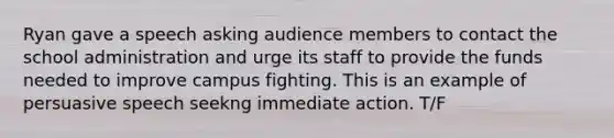 Ryan gave a speech asking audience members to contact the school administration and urge its staff to provide the funds needed to improve campus fighting. This is an example of persuasive speech seekng immediate action. T/F