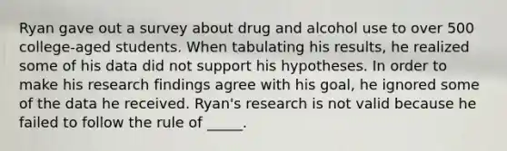 Ryan gave out a survey about drug and alcohol use to over 500 college-aged students. When tabulating his results, he realized some of his data did not support his hypotheses. In order to make his research findings agree with his goal, he ignored some of the data he received. Ryan's research is not valid because he failed to follow the rule of _____.