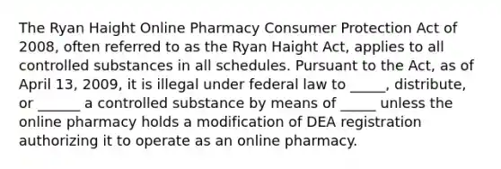 The Ryan Haight Online Pharmacy Consumer Protection Act of 2008, often referred to as the Ryan Haight Act, applies to all controlled substances in all schedules. Pursuant to the Act, as of April 13, 2009, it is illegal under federal law to _____, distribute, or ______ a controlled substance by means of _____ unless the online pharmacy holds a modification of DEA registration authorizing it to operate as an online pharmacy.