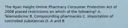 The Ryan Haight Online Pharmacy Consumer Protection Act of 2008 placed restrictions on which of the following? A. Telemedicine B. Compounding pharmacies C. Importation of controlled substances D. A and B