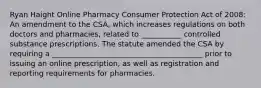 Ryan Haight Online Pharmacy Consumer Protection Act of 2008: An amendment to the CSA, which increases regulations on both doctors and pharmacies, related to ___________ controlled substance prescriptions. The statute amended the CSA by requiring a _________________________________________ prior to issuing an online prescription, as well as registration and reporting requirements for pharmacies.