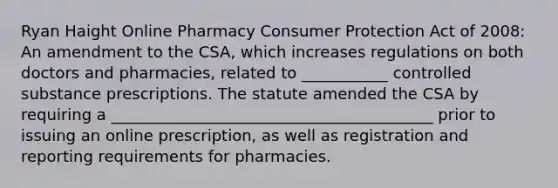 Ryan Haight Online Pharmacy Consumer Protection Act of 2008: An amendment to the CSA, which increases regulations on both doctors and pharmacies, related to ___________ controlled substance prescriptions. The statute amended the CSA by requiring a _________________________________________ prior to issuing an online prescription, as well as registration and reporting requirements for pharmacies.