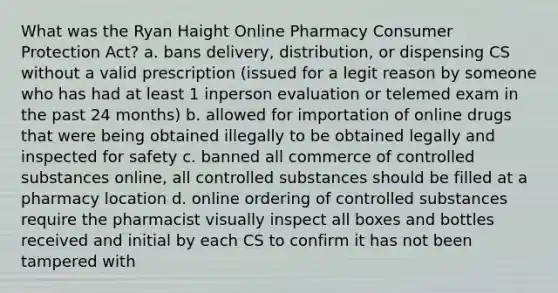 What was the Ryan Haight Online Pharmacy Consumer Protection Act? a. bans delivery, distribution, or dispensing CS without a valid prescription (issued for a legit reason by someone who has had at least 1 inperson evaluation or telemed exam in the past 24 months) b. allowed for importation of online drugs that were being obtained illegally to be obtained legally and inspected for safety c. banned all commerce of controlled substances online, all controlled substances should be filled at a pharmacy location d. online ordering of controlled substances require the pharmacist visually inspect all boxes and bottles received and initial by each CS to confirm it has not been tampered with