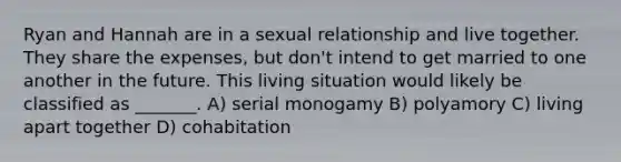 Ryan and Hannah are in a sexual relationship and live together. They share the expenses, but don't intend to get married to one another in the future. This living situation would likely be classified as _______. A) serial monogamy B) polyamory C) living apart together D) cohabitation