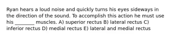 Ryan hears a loud noise and quickly turns his eyes sideways in the direction of the sound. To accomplish this action he must use his ________ muscles. A) superior rectus B) lateral rectus C) inferior rectus D) medial rectus E) lateral and medial rectus