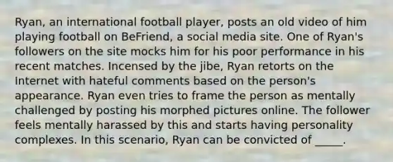 Ryan, an international football player, posts an old video of him playing football on BeFriend, a social media site. One of Ryan's followers on the site mocks him for his poor performance in his recent matches. Incensed by the jibe, Ryan retorts on the Internet with hateful comments based on the person's appearance. Ryan even tries to frame the person as mentally challenged by posting his morphed pictures online. The follower feels mentally harassed by this and starts having personality complexes. In this scenario, Ryan can be convicted of _____.