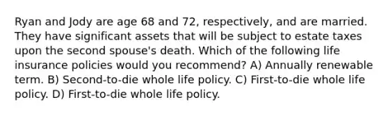 Ryan and Jody are age 68 and 72, respectively, and are married. They have significant assets that will be subject to estate taxes upon the second spouse's death. Which of the following life insurance policies would you recommend? A) Annually renewable term. B) Second-to-die whole life policy. C) First-to-die whole life policy. D) First-to-die whole life policy.