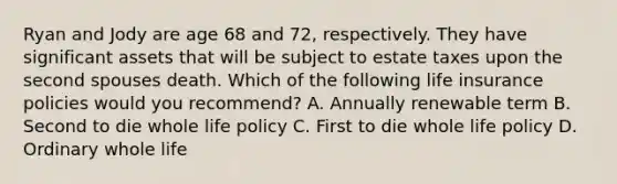 Ryan and Jody are age 68 and 72, respectively. They have significant assets that will be subject to estate taxes upon the second spouses death. Which of the following life insurance policies would you recommend? A. Annually renewable term B. Second to die whole life policy C. First to die whole life policy D. Ordinary whole life