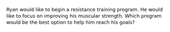 Ryan would like to begin a resistance training program. He would like to focus on improving his muscular strength. Which program would be the best option to help him reach his goals?